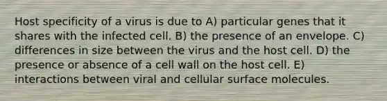 Host specificity of a virus is due to A) particular genes that it shares with the infected cell. B) the presence of an envelope. C) differences in size between the virus and the host cell. D) the presence or absence of a cell wall on the host cell. E) interactions between viral and cellular surface molecules.