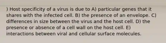 ) Host specificity of a virus is due to A) particular genes that it shares with the infected cell. B) the presence of an envelope. C) differences in size between the virus and the host cell. D) the presence or absence of a cell wall on the host cell. E) interactions between viral and cellular surface molecules.