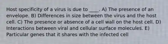 Host specificity of a virus is due to ____. A) The presence of an envelope. B) Differences in size between the virus and the host cell. C) The presence or absence of a cell wall on the host cell. D) Interactions between viral and cellular surface molecules. E) Particular genes that it shares with the infected cell