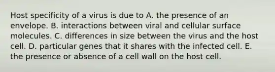 Host specificity of a virus is due to A. the presence of an envelope. B. interactions between viral and cellular surface molecules. C. differences in size between the virus and the host cell. D. particular genes that it shares with the infected cell. E. the presence or absence of a cell wall on the host cell.