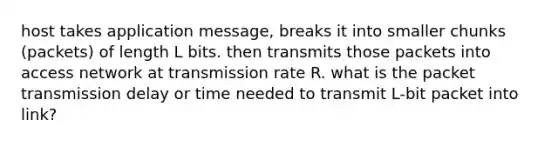 host takes application message, breaks it into smaller chunks (packets) of length L bits. then transmits those packets into access network at transmission rate R. what is the packet transmission delay or time needed to transmit L-bit packet into link?