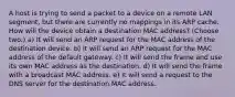 A host is trying to send a packet to a device on a remote LAN segment, but there are currently no mappings in its ARP cache. How will the device obtain a destination MAC address? (Choose two.) a) It will send an ARP request for the MAC address of the destination device. b) It will send an ARP request for the MAC address of the default gateway. c) It will send the frame and use its own MAC address as the destination. d) It will send the frame with a broadcast MAC address. e) It will send a request to the DNS server for the destination MAC address.