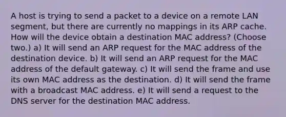 A host is trying to send a packet to a device on a remote LAN segment, but there are currently no mappings in its ARP cache. How will the device obtain a destination MAC address? (Choose two.) a) It will send an ARP request for the MAC address of the destination device. b) It will send an ARP request for the MAC address of the default gateway. c) It will send the frame and use its own MAC address as the destination. d) It will send the frame with a broadcast MAC address. e) It will send a request to the DNS server for the destination MAC address.