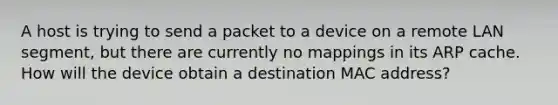 A host is trying to send a packet to a device on a remote LAN segment, but there are currently no mappings in its ARP cache. How will the device obtain a destination MAC address?