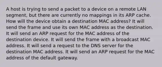 A host is trying to send a packet to a device on a remote LAN segment, but there are currently no mappings in its ARP cache. How will the device obtain a destination MAC address? It will send the frame and use its own MAC address as the destination. It will send an ARP request for the MAC address of the destination device. It will send the frame with a broadcast MAC address. It will send a request to the DNS server for the destination MAC address. It will send an ARP request for the MAC address of the default gateway.