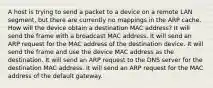 A host is trying to send a packet to a device on a remote LAN segment, but there are currently no mappings in the ARP cache. How will the device obtain a destination MAC address? It will send the frame with a broadcast MAC address. It will send an ARP request for the MAC address of the destination device. It will send the frame and use the device MAC address as the destination. It will send an ARP request to the DNS server for the destination MAC address. It will send an ARP request for the MAC address of the default gateway.