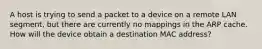 A host is trying to send a packet to a device on a remote LAN segment, but there are currently no mappings in the ARP cache. How will the device obtain a destination MAC address?