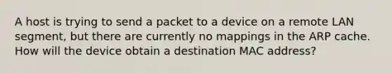 A host is trying to send a packet to a device on a remote LAN segment, but there are currently no mappings in the ARP cache. How will the device obtain a destination MAC address?