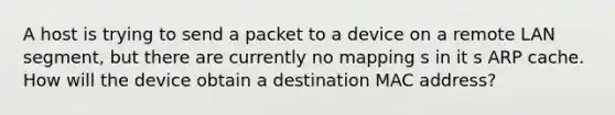 A host is trying to send a packet to a device on a remote LAN segment, but there are currently no mapping s in it s ARP cache. How will the device obtain a destination MAC address?