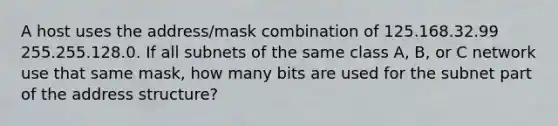 A host uses the address/mask combination of 125.168.32.99 255.255.128.0. If all subnets of the same class A, B, or C network use that same mask, how many bits are used for the subnet part of the address structure?