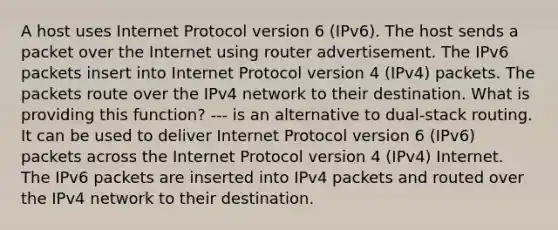 A host uses Internet Protocol version 6 (IPv6). The host sends a packet over the Internet using router advertisement. The IPv6 packets insert into Internet Protocol version 4 (IPv4) packets. The packets route over the IPv4 network to their destination. What is providing this function? --- is an alternative to dual-stack routing. It can be used to deliver Internet Protocol version 6 (IPv6) packets across the Internet Protocol version 4 (IPv4) Internet. The IPv6 packets are inserted into IPv4 packets and routed over the IPv4 network to their destination.