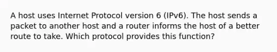 A host uses Internet Protocol version 6 (IPv6). The host sends a packet to another host and a router informs the host of a better route to take. Which protocol provides this function?