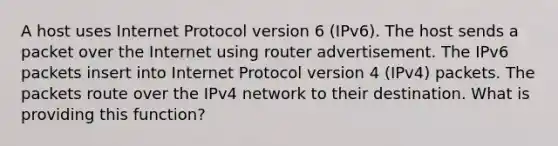 A host uses Internet Protocol version 6 (IPv6). The host sends a packet over the Internet using router advertisement. The IPv6 packets insert into Internet Protocol version 4 (IPv4) packets. The packets route over the IPv4 network to their destination. What is providing this function?