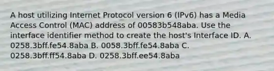 A host utilizing Internet Protocol version 6 (IPv6) has a Media Access Control (MAC) address of 00583b548aba. Use the interface identifier method to create the host's Interface ID. A. 0258.3bff.fe54.8aba B. 0058.3bff.fe54.8aba C. 0258.3bff.ff54.8aba D. 0258.3bff.ee54.8aba