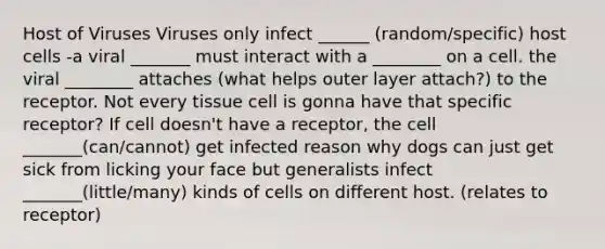 Host of Viruses Viruses only infect ______ (random/specific) host cells -a viral _______ must interact with a ________ on a cell. the viral ________ attaches (what helps outer layer attach?) to the receptor. Not every tissue cell is gonna have that specific receptor? If cell doesn't have a receptor, the cell _______(can/cannot) get infected reason why dogs can just get sick from licking your face but generalists infect _______(little/many) kinds of cells on different host. (relates to receptor)