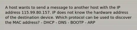 A host wants to send a message to another host with the IP address 115.99.80.157. IP does not know the hardware address of the destination device. Which protocol can be used to discover the MAC address? - DHCP - DNS - BOOTP - ARP