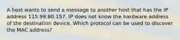 A host wants to send a message to another host that has the IP address 115.99.80.157. IP does not know the hardware address of the destination device. Which protocol can be used to discover the MAC address?