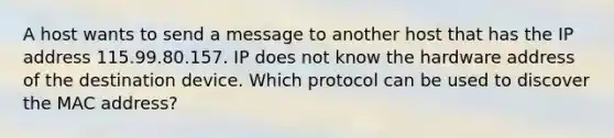 A host wants to send a message to another host that has the IP address 115.99.80.157. IP does not know the hardware address of the destination device. Which protocol can be used to discover the MAC address?