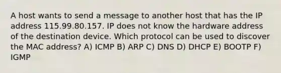 A host wants to send a message to another host that has the IP address 115.99.80.157. IP does not know the hardware address of the destination device. Which protocol can be used to discover the MAC address? A) ICMP B) ARP C) DNS D) DHCP E) BOOTP F) IGMP