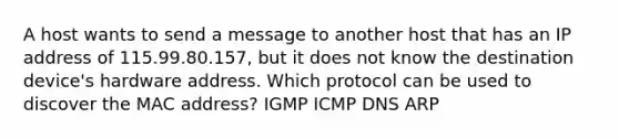 A host wants to send a message to another host that has an IP address of 115.99.80.157, but it does not know the destination device's hardware address. Which protocol can be used to discover the MAC address? IGMP ICMP DNS ARP