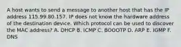 A host wants to send a message to another host that has the IP address 115.99.80.157. IP does not know the hardware address of the destination device. Which protocol can be used to discover the MAC address? A. DHCP B. ICMP C. BOOOTP D. ARP E. IGMP F. DNS