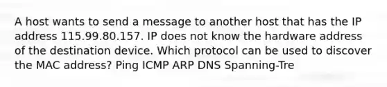 A host wants to send a message to another host that has the IP address 115.99.80.157. IP does not know the hardware address of the destination device. Which protocol can be used to discover the MAC address? Ping ICMP ARP DNS Spanning-Tre