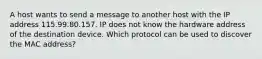 A host wants to send a message to another host with the IP address 115.99.80.157. IP does not know the hardware address of the destination device. Which protocol can be used to discover the MAC address?