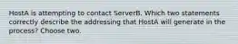 HostA is attempting to contact ServerB. Which two statements correctly describe the addressing that HostA will generate in the process? Choose two.