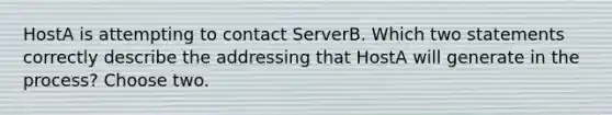 HostA is attempting to contact ServerB. Which two statements correctly describe the addressing that HostA will generate in the process? Choose two.