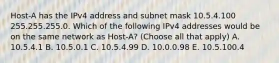 Host-A has the IPv4 address and subnet mask 10.5.4.100 255.255.255.0. Which of the following IPv4 addresses would be on the same network as Host-A? (Choose all that apply) A. 10.5.4.1 B. 10.5.0.1 C. 10.5.4.99 D. 10.0.0.98 E. 10.5.100.4