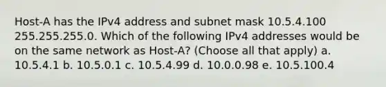 Host-A has the IPv4 address and subnet mask 10.5.4.100 255.255.255.0. Which of the following IPv4 addresses would be on the same network as Host-A? (Choose all that apply) a. 10.5.4.1 b. 10.5.0.1 c. 10.5.4.99 d. 10.0.0.98 e. 10.5.100.4