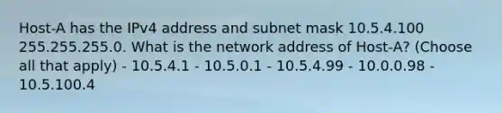 Host-A has the IPv4 address and subnet mask 10.5.4.100 255.255.255.0. What is the network address of Host-A? (Choose all that apply) - 10.5.4.1 - 10.5.0.1 - 10.5.4.99 - 10.0.0.98 - 10.5.100.4