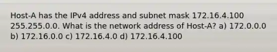 Host-A has the IPv4 address and subnet mask 172.16.4.100 255.255.0.0. What is the network address of Host-A? a) 172.0.0.0 b) 172.16.0.0 c) 172.16.4.0 d) 172.16.4.100