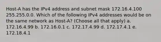 Host-A has the IPv4 address and subnet mask 172.16.4.100 255.255.0.0. Which of the following IPv4 addresses would be on the same network as Host-A? (Choose all that apply) a. 172.16.4.99 b. 172.16.0.1 c. 172.17.4.99 d. 172.17.4.1 e. 172.18.4.1