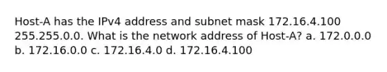 Host-A has the IPv4 address and subnet mask 172.16.4.100 255.255.0.0. What is the network address of Host-A? a. 172.0.0.0 b. 172.16.0.0 c. 172.16.4.0 d. 172.16.4.100