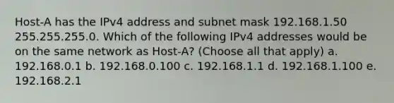 Host-A has the IPv4 address and subnet mask 192.168.1.50 255.255.255.0. Which of the following IPv4 addresses would be on the same network as Host-A? (Choose all that apply) a. 192.168.0.1 b. 192.168.0.100 c. 192.168.1.1 d. 192.168.1.100 e. 192.168.2.1