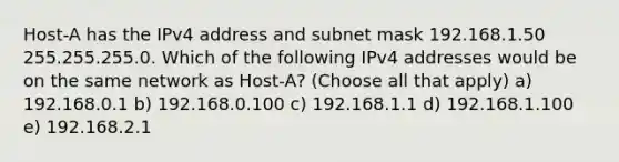 Host-A has the IPv4 address and subnet mask 192.168.1.50 255.255.255.0. Which of the following IPv4 addresses would be on the same network as Host-A? (Choose all that apply) a) 192.168.0.1 b) 192.168.0.100 c) 192.168.1.1 d) 192.168.1.100 e) 192.168.2.1