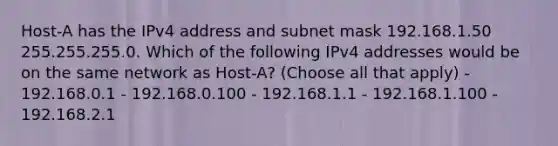 Host-A has the IPv4 address and subnet mask 192.168.1.50 255.255.255.0. Which of the following IPv4 addresses would be on the same network as Host-A? (Choose all that apply) - 192.168.0.1 - 192.168.0.100 - 192.168.1.1 - 192.168.1.100 - 192.168.2.1