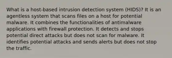 What is a host-based intrusion detection system (HIDS)? It is an agentless system that scans files on a host for potential malware. It combines the functionalities of antimalware applications with firewall protection. It detects and stops potential direct attacks but does not scan for malware. It identifies potential attacks and sends alerts but does not stop the traffic.