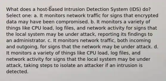 What does a host-based Intrusion Detection System (IDS) do? Select one: a. It monitors network traffic for signs that encrypted data may have been compromised. b. It monitors a variety of things like CPU load, log files, and network activity for signs that the local system may be under attack, reporting its findings to an administrator. c. It monitors network traffic, both incoming and outgoing, for signs that the network may be under attack. d. It monitors a variety of things like CPU load, log files, and network activity for signs that the local system may be under attack, taking steps to isolate an attacker if an intrusion is detected.