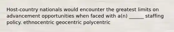 Host-country nationals would encounter the greatest limits on advancement opportunities when faced with a(n) ______ staffing policy. ethnocentric geocentric polycentric