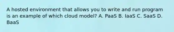 A hosted environment that allows you to write and run program is an example of which cloud model? A. PaaS B. IaaS C. SaaS D. BaaS