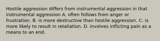 Hostile aggression differs from instrumental aggression in that instrumental aggression A. often follows from anger or frustration. B. is more destructive than hostile aggression. C. is more likely to result in retaliation. D. involves inflicting pain as a means to an end.