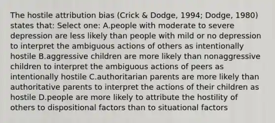 The hostile attribution bias (Crick & Dodge, 1994; Dodge, 1980) states that: Select one: A.people with moderate to severe depression are less likely than people with mild or no depression to interpret the ambiguous actions of others as intentionally hostile B.aggressive children are more likely than nonaggressive children to interpret the ambiguous actions of peers as intentionally hostile C.authoritarian parents are more likely than authoritative parents to interpret the actions of their children as hostile D.people are more likely to attribute the hostility of others to dispositional factors than to situational factors