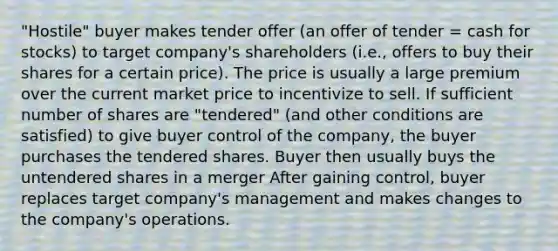 "Hostile" buyer makes tender offer (an offer of tender = cash for stocks) to target company's shareholders (i.e., offers to buy their shares for a certain price). The price is usually a large premium over the current market price to incentivize to sell. If sufficient number of shares are "tendered" (and other conditions are satisfied) to give buyer control of the company, the buyer purchases the tendered shares. Buyer then usually buys the untendered shares in a merger After gaining control, buyer replaces target company's management and makes changes to the company's operations.