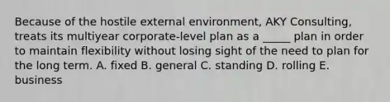 Because of the hostile external environment, AKY Consulting, treats its multiyear corporate-level plan as a _____ plan in order to maintain flexibility without losing sight of the need to plan for the long term. A. fixed B. general C. standing D. rolling E. business