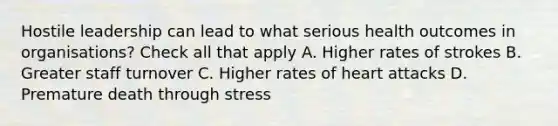 Hostile leadership can lead to what serious health outcomes in organisations? Check all that apply A. Higher rates of strokes B. Greater staff turnover C. Higher rates of heart attacks D. Premature death through stress
