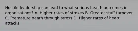 Hostile leadership can lead to what serious health outcomes in organisations? A. Higher rates of strokes B. Greater staff turnover C. Premature death through stress D. Higher rates of heart attacks