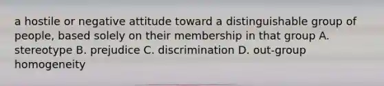 a hostile or negative attitude toward a distinguishable group of people, based solely on their membership in that group A. stereotype B. prejudice C. discrimination D. out-group homogeneity