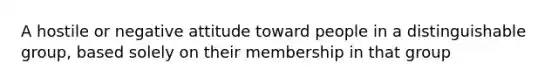 A hostile or negative attitude toward people in a distinguishable group, based solely on their membership in that group